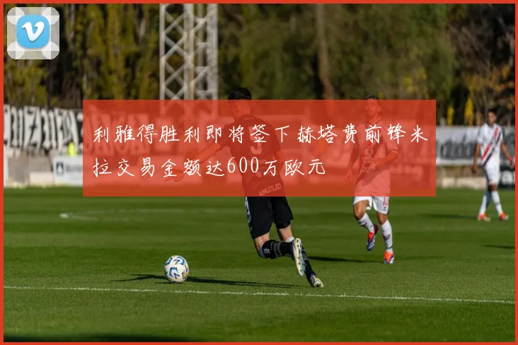 利雅得胜利即将签下赫塔费前锋米拉交易金额达600万欧元