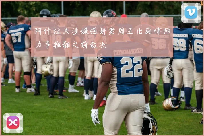 阿什拉夫涉嫌强奸案周五出庭律师力争推翻之前裁决