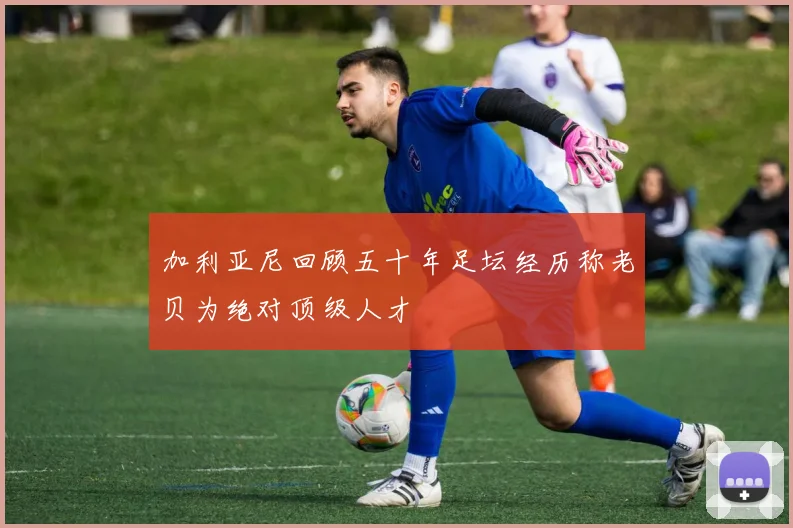加利亚尼回顾五十年足坛经历称老贝为绝对顶级人才