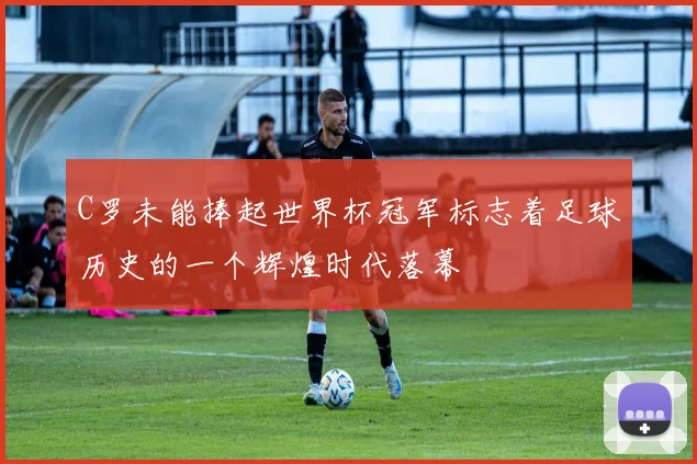 C罗未能捧起世界杯冠军标志着足球历史的一个辉煌时代落幕