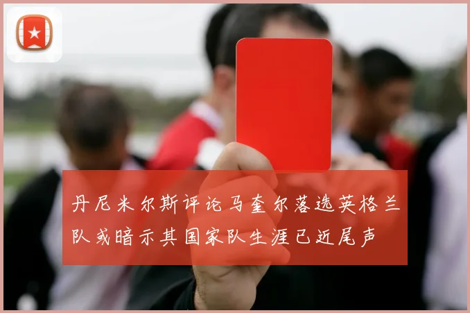丹尼米尔斯评论马奎尔落选英格兰队或暗示其国家队生涯已近尾声