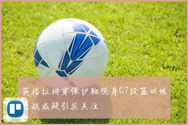 英格拉姆穿保护靴现身G7投篮训练出战成疑引发关注
