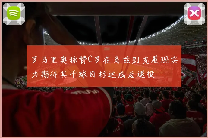 罗马里奥称赞C罗在乌兹别克展现实力期待其千球目标达成后退役