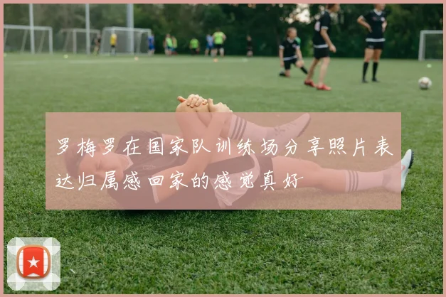 罗梅罗在国家队训练场分享照片表达归属感回家的感觉真好