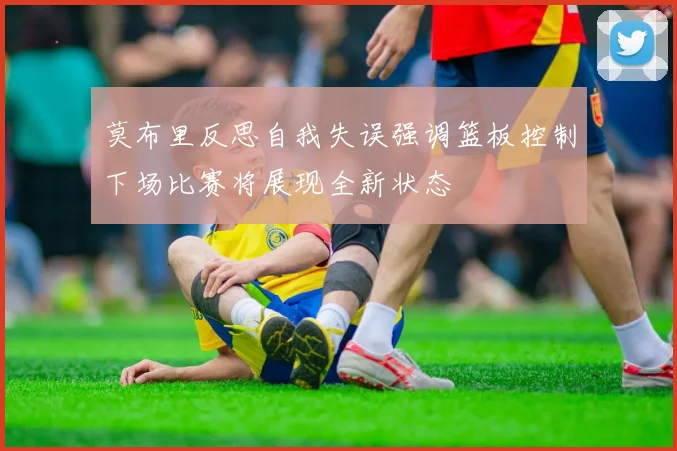 莫布里反思自我失误强调篮板控制下场比赛将展现全新状态