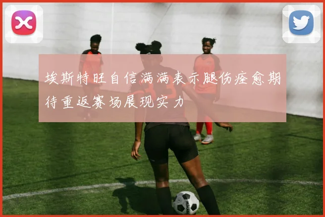 埃斯特旺自信满满表示腿伤痊愈期待重返赛场展现实力