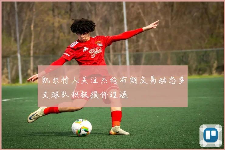 凯尔特人关注杰伦布朗交易动态多支球队积极报价追逐