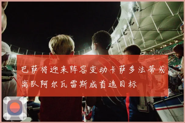 巴萨将迎来阵容变动卡萨多法蒂或离队阿尔瓦雷斯成首选目标
