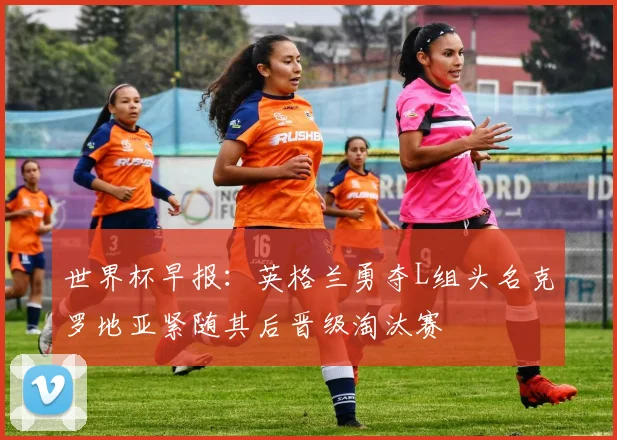 世界杯早报：英格兰勇夺L组头名克罗地亚紧随其后晋级淘汰赛