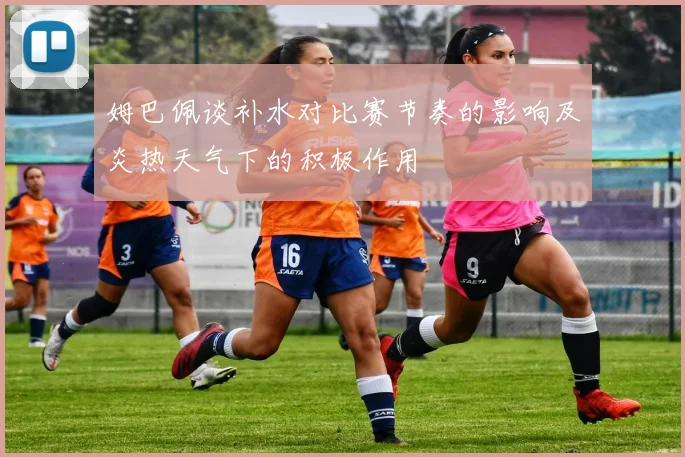 姆巴佩谈补水对比赛节奏的影响及炎热天气下的积极作用