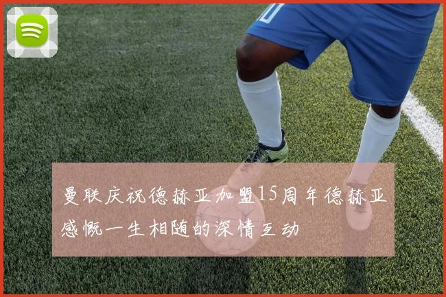 曼联庆祝德赫亚加盟15周年德赫亚感慨一生相随的深情互动