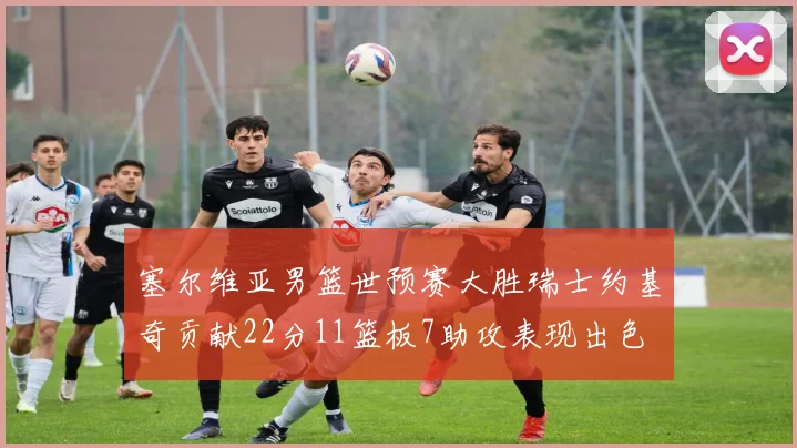 塞尔维亚男篮世预赛大胜瑞士约基奇贡献22分11篮板7助攻表现出色